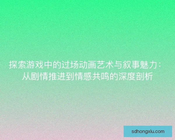 探索游戏中的过场动画艺术与叙事魅力：从剧情推进到情感共鸣的深度剖析