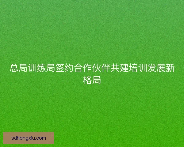 总局训练局签约合作伙伴共建培训发展新格局
