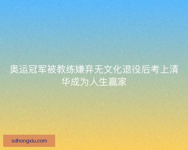 奥运冠军被教练嫌弃无文化退役后考上清华成为人生赢家