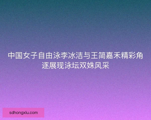 中国女子自由泳李冰洁与王简嘉禾精彩角逐展现泳坛双姝风采