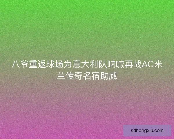 八爷重返球场为意大利队呐喊再战AC米兰传奇名宿助威