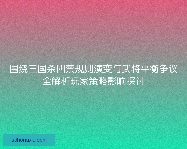 围绕三国杀四禁规则演变与武将平衡争议全解析玩家策略影响探讨