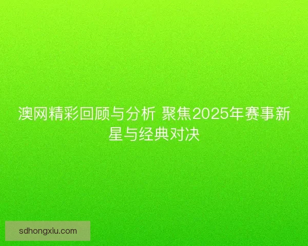 澳网精彩回顾与分析 聚焦2025年赛事新星与经典对决
