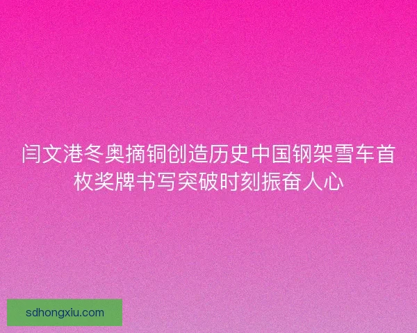 闫文港冬奥摘铜创造历史中国钢架雪车首枚奖牌书写突破时刻振奋人心